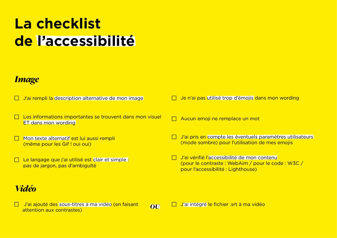 Checklist : IMAGE - J’ai rempli la description alternative de mon image - Les informations importantes se trouvent dans mon visuel ET dans mon wording - Mon texte alternatif est lui aussi rempli (même pour les Gif ! oui oui) - Le langage que j’ai utilisé est clair et simple : pas de jargon, pas d’ambiguïté - Je n’ai pas utilisé trop d’émojis dans mon wording - Aucun emoji ne remplace un mot - J’ai pris en compte les éventuels paramètres utilisateurs (mode sombre) pour l’utilisation de mes emojis - J’ai vérifié l'accessibilité de mon contenu (pour le contraste : WebAim / pour le code : W3C / pour l'accessibilité : Lighthouse) VIDEO - J’ai ajouté des sous-titres à ma vidéo (en faisant attention aux contrastes) OU - J’ai intégré le fichier .srt à ma vidéo 